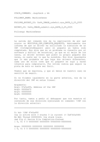 STACK_COMMAND: .bugcheck ; kb

FOLLOWUP_NAME: MachineOwner

FAILURE_BUCKET_ID: 0x44_IMAGE_usbehci.sys_DATE_3_25_2005

BUCKET_ID: 0x44_IMAGE_usbehci.sys_DATE_3_25_2005

Followup: MachineOwner

===========================================================

La salida del comando nos da la explicación de por qué
ocurre un MULTIPLE_IRP_COMPLETE_REQUESTS, básicamente nos
informa de que un driver ha solicitado la ejecución de un
IRP (IoCompleteRequest) pero el paquete ya había sido
completado. Nos dice que es un problema no resuelto por el
software y difícil de encontrar, ya que en el mejor de los
casos, un driver erróneo que pidió su propio paquete dos
veces, no suele ser lo que ha sucedido. Nos dice igualmente
que lo más probable es que haya dos drivers diferentes,
cada uno de ellos cree que el paquete es suyo y hacen
intentos para completarlo. Por último indica que seguir la
pista de esto no suele ser fácil.

Veamos que se equivoca, y que al menos en nuestro caso es
sencillo de seguir.

Si no fijamos igualmente en la parte anterior, nos da la
dirección del IRP en estas líneas:

Arguments:
Arg1: 87e5a490, Address of the IRP
Arg2: 00000d75
Arg3: 00000000
Arg4: 00000000

Por tanto, vamos a pedir al debugguer que nos muestre el
contenido de esa dirección ejecutando el comando: !IRP con
la dirección anterior:

===========================================================

0: kd> !IRP 87e5a490
Irp is active with 3 stacks 3 is current (= 0x87e5a548)
No Mdl Thread 00000000: Irp stack trace.
cmd flg cl Device File Completion-Context
[ 0, 0] 0 0 00000000 00000000 00000000-00000000

Args: 00000000 00000000 00000000 00000000
[ 0, 0] 0 0 00000000 00000000 00000000-00000000
 