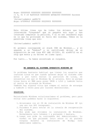 Args: 00000000 00000000 00000000 00000000
>[ f, 0] 0 c0 8a055618 00000000 b69de300-00000000 Success
Error
Driverusbehci ax88172
Args: b70989c0 00000000 00220003 00000000

===========================================================

Esta última línea nos da todos los drivers que han
intervenido "creyendo" que un paquete era suyo y han
intentado completar la petición. Y al no ser realmente suya
es lo que ha provocado el fallo del sistema. Vemos en la
penúltima línea que son:

Driverusbehci ax88172

El primero corresponde al stack USB de Windows... y el
segundo a un "dudoso" y no certificado driver de un
dispositivo de red (una NIC LAN 10/100). El aix88712 es el
chip que monta y su driver se llama igual.

Por tanto... Ya hemos encontrado al culpable.



        NO ARRANCA EL SISTEMA OPERATIVO WINDOWS XP

Un problema bastante habitual que tienen los usuarios que
instalan Linux es que cuando quieren dejar el sistema como
antes y por tanto borran la partición de Linux, se
encuentran con que el Windows Xp no arranca. Esto es porque
Linux borra el MBR para poner GRUB o LILO y también borra
el sector de arranque de Windows.
También hay algunos virus que rompen el sector de arranque
y también a veces pasa por razones desconocidas.

SOLUCION:

Reinstalando Windows solucionaríamos el problema, pero para
evitar esto podemos hacer lo siguiente:

  1. Arrancamos con el CD de instalación de Windows XP (yo
     use uno con SP2 integrado).
  2. Pulsamos R para entrar en la consola de recuperación
     del sistema.
  3. Nos pide que elijamos la instalación de Windows.
     Normalmente solo tenemos 1 y pulsando 1 bastara.
  4. Luego nos pide la contraseña del Administrador. Lo
     normal es que pulsando Intro entre si no pusimos
     ninguna   durante   la  instalación  de   WinXp; sino
     deberíamos saberla.
 