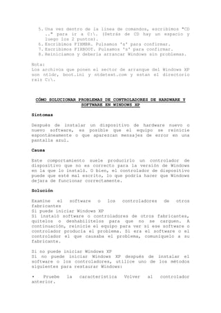 5. Una vez dentro de la línea de comandos, escribimos "CD
     .." para ir a C:. (Detrás de CD hay un espacio y
     luego los 2 puntos).
  6. Escribimos FIXMBR. Pulsamos 's' para confirmar.
  7. Escribimos FIXBOOT. Pulsamos 's' para confirmar.
  8. Reiniciamos y debería arrancar Windows sin problemas.

Nota:
Los archivos que ponen el sector de arranque del Windows XP
son ntldr, boot.ini y ntdetext.com y estan el directorio
raiz C:.



 CÓMO SOLUCIONAR PROBLEMAS DE CONTROLADORES DE HARDWARE Y
                  SOFTWARE EN WINDOWS XP

Síntomas

Después de instalar un dispositivo de hardware nuevo o
nuevo software, es posible que el equipo se reinicie
espontáneamente o que aparezcan mensajes de error en una
pantalla azul.

Causa

Este comportamiento suele producirlo un controlador de
dispositivo que no es correcto para la versión de Windows
en la que lo instaló. O bien, el controlador de dispositivo
puede que esté mal escrito, lo que podría hacer que Windows
dejara de funcionar correctamente.

Solución

Examine   el  software   o  los   controladores  de   otros
fabricantes
Si puede iniciar Windows XP
Si instaló software o controladores de otros fabricantes,
quítelos o deshabilítelos para que no se carguen. A
continuación, reinicie el equipo para ver si ese software o
controlador producía el problema. Si era el software o el
controlador el que causaba el problema, comuníquelo a su
fabricante.

Si no puede iniciar Windows XP
Si no puede iniciar Windows XP después de instalar el
software o los controladores, utilice uno de los métodos
siguientes para restaurar Windows:

•   Pruebe   la   característica   Volver   al   controlador
anterior.
 