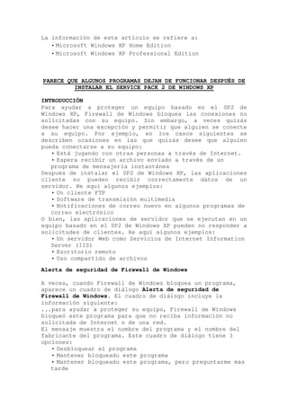 La información de este artículo se refiere a:
   • Microsoft Windows XP Home Edition
   • Microsoft Windows XP Professional Edition



PARECE QUE ALGUNOS PROGRAMAS DEJAN DE FUNCIONAR DESPUÉS DE
         INSTALAR EL SERVICE PACK 2 DE WINDOWS XP

INTRODUCCIÓN
Para ayudar a proteger un equipo basado en el SP2 de
Windows XP, Firewall de Windows bloquea las conexiones no
solicitadas con su equipo. Sin embargo, a veces quizás
desee hacer una excepción y permitir que alguien se conecte
a su equipo. Por ejemplo, en los casos siguientes se
describen ocasiones en las que quizás desee que alguien
pueda conectarse a su equipo:
   • Está jugando con otras personas a través de Internet.
   • Espera recibir un archivo enviado a través de un
   programa de mensajería instantánea
Después de instalar el SP2 de Windows XP, las aplicaciones
cliente no pueden recibir correctamente datos de un
servidor. He aquí algunos ejemplos:
   • Un cliente FTP
   • Software de transmisión multimedia
   • Notificaciones de correo nuevo en algunos programas de
   correo electrónico
O bien, las aplicaciones de servidor que se ejecutan en un
equipo basado en el SP2 de Windows XP pueden no responder a
solicitudes de clientes. He aquí algunos ejemplos:
   • Un servidor Web como Servicios de Internet Information
   Server (IIS)
   • Escritorio remoto
   • Uso compartido de archivos
Alerta de seguridad de Firewall de Windows

A veces, cuando Firewall de Windows bloquea un programa,
aparece un cuadro de diálogo Alerta de seguridad de
Firewall de Windows. El cuadro de diálogo incluye la
información siguiente:
...para ayudar a proteger su equipo, Firewall de Windows
bloqueó este programa para que no reciba información no
solicitada de Internet o de una red.
El mensaje muestra el nombre del programa y el nombre del
fabricante del programa. Este cuadro de diálogo tiene 3
opciones:
   • Desbloquear el programa
   • Mantener bloqueado este programa
   • Mantener bloqueado este programa, pero preguntarme más
   tarde
 