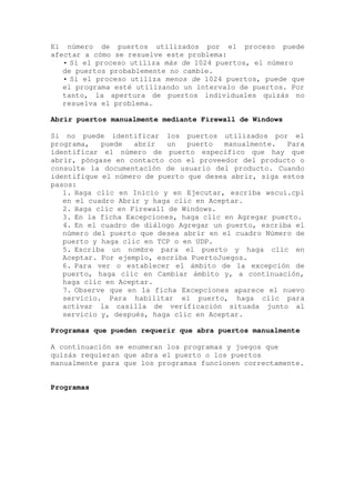 El número de puertos utilizados por el proceso puede
afectar a cómo se resuelve este problema:
   • Si el proceso utiliza más de 1024 puertos, el número
   de puertos probablemente no cambie.
   • Si el proceso utiliza menos de 1024 puertos, puede que
   el programa esté utilizando un intervalo de puertos. Por
   tanto, la apertura de puertos individuales quizás no
   resuelva el problema.

Abrir puertos manualmente mediante Firewall de Windows

Si no puede identificar los puertos utilizados por el
programa,   puede   abrir   un  puerto   manualmente.   Para
identificar el número de puerto específico que hay que
abrir, póngase en contacto con el proveedor del producto o
consulte la documentación de usuario del producto. Cuando
identifique el número de puerto que desea abrir, siga estos
pasos:
   1. Haga clic en Inicio y en Ejecutar, escriba wscui.cpl
   en el cuadro Abrir y haga clic en Aceptar.
   2. Haga clic en Firewall de Windows.
   3. En la ficha Excepciones, haga clic en Agregar puerto.
   4. En el cuadro de diálogo Agregar un puerto, escriba el
   número del puerto que desea abrir en el cuadro Número de
   puerto y haga clic en TCP o en UDP.
   5. Escriba un nombre para el puerto y haga clic en
   Aceptar. Por ejemplo, escriba PuertoJuegos.
   6. Para ver o establecer el ámbito de la excepción de
   puerto, haga clic en Cambiar ámbito y, a continuación,
   haga clic en Aceptar.
   7. Observe que en la ficha Excepciones aparece el nuevo
   servicio. Para habilitar el puerto, haga clic para
   activar la casilla de verificación situada junto al
   servicio y, después, haga clic en Aceptar.

Programas que pueden requerir que abra puertos manualmente

A continuación se enumeran los programas y juegos que
quizás requieran que abra el puerto o los puertos
manualmente para que los programas funcionen correctamente.


Programas
 