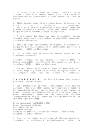 1. Click en Inicio > Panel de control > Doble click en
Sistema > Click en la pestaña Hardware > Click en el botón
Administrador de dispositivos > Ahora expanda la lista de
Equipo

2. Click derecho sobre el único ítem dentro de Equipo y de
click          en           Actualizar         controlador
3. (sólo si le hace esta pregunta) A la pregunta Desea que
Windows se conecte a Windows Update para buscar software?,
marque No por el momento y click en Siguiente.

4. A la pregunta Que desea que haga el asistente, marque
Instalar desde una lista u ubicacion específica (avanzado)
y click en Siguiente.

5. Ahora en Elija sus opciones de búsqueda e instalación,
marque No buscar. Seleccionaré el controlador que se va a
instalar. y click en Siguiente.

6. En la lista que     se   mostrará,   marque   alguna   de   las
siguientes opciones:

Interfaz avanzada de configuración y energía (ACPI) ó
Equipo compatible con Advanced Configuration and Power
Interface (ACPI) y click en Siguiente.

7. Una vez termina de instalar el nuevo software de la HAL,
click en Aceptar y click en reiniciar el equipo cuando se
le   pregunte  (para   que   los   cambios  se   apliquen).


I M P O R T A N T E        No inicie Windows aún, primero
efectúe el siguiente paso:

8. Configuraremos en el BIOS la Administración de Energía
correcta : Entre al BIOS (usando la tecla Supr ó Delete ó
F1, dependiendo de cual sea la tecla con la que ingresa al
BIOS) y cambie la configuración en el BIOS para Power ó
Power Management, seleccione las siguientes opciones
(dependiendo de su BIOS, puede que solo aprezca una de las
opciones aquí listadas)

Power Management: ACPI/APM ó ACPI
Power Management/APM: Yes
ACPI Aware OS: Yes
APM Aware OS: Yes
Luego salga ("Exit"), Guarde los cambios ("Exit saving
changes") e inicie Windows.

9. Una vez se inicie su sistema, el sistema detectará,
instalará  y  configurará  automáticamente todos   los
 
