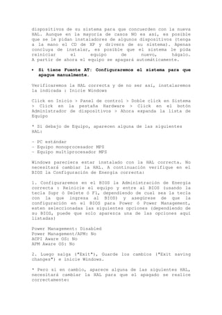 dispositivos de su sistema para que concuerden con la nueva
HAL. Aunque en la mayoría de casos NO es así, es posible
que se le pidan instaladores de algunos dispositivos (tenga
a la mano el CD de XP y drivers de su sistema). Apenas
concluya de instalar, es posible que el sistema le pida
reiniciar     el      equipo     de      nuevo,     hágalo.
A partir de ahora el equipo se apagará automáticamente.

•   Si tiene Fuente AT: Configuraremos el sistema para que
    apague manualmente.

Verificaremos la HAL correcta y de no ser así, instalaremos
la indicada : Inicie Windows

Click en Inicio > Panel de control > Doble click en Sistema
> Click en la pestaña Hardware > Click en el botón
Administrador de dispositivos > Ahora expanda la lista de
Equipo

* Si debajo de Equipo, aparecen alguna de las siguientes
HAL:

- PC estándar
- Equipo monoprocesador MPS
- Equipo multiprocesador MPS

Windows pareciera estar instalado con la HAL correcta. No
necesitará cambiar la HAL. A continuación verifique en el
BIOS la Configuración de Energía correcta:

1. Configuraremos en el BIOS la Administración de Energía
correcta : Reinicie el equipo y entre al BIOS (usando la
tecla Supr ó Delete ó F1, dependiendo de cual sea la tecla
con la que ingresa al BIOS) y asegúrese de que la
configuración en el BIOS para Power ó Power Management,
esten seleccionadas las siguientes opciones (dependiendo de
su BIOS, puede que solo aparezca una de las opciones aquí
listadas)

Power Management: Disabled
Power Management/APM: No
ACPI Aware OS: No
APM Aware OS: No

2. Luego salga ("Exit"), Guarde los cambios ("Exit saving
changes") e inicie Windows.

* Pero si en cambio, aparece alguna de las siguientes HAL,
necesitará cambiar la HAL para que el apagado se realice
correctamente:
 