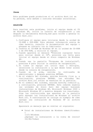 Causa

Este problema puede producirse si el archivo Boot.ini se
ha perdido, está dañado o contiene entradas incorrectas.


SOLUCIÓN

Para resolver este problema, inicie el equipo desde el CD
de Windows XP, inicie la consola de recuperación y use
después la herramienta Bootcfg.exe para volver a generar el
archivo Boot.ini:

  1. Configure el equipo para iniciarse desde la unidad de
     CD-ROM o DVD-ROM. Para obtener información acerca de
     cómo hacerlo, consulte la documentación del equipo o
     póngase en contacto con su fabricante.
  2. Inserte el CD-ROM de Windows XP en la unidad de CD-ROM
     o de DVD-ROM, y reinicie el equipo.
  3. Cuando aparezca el mensaje "Presione cualquier tecla
     para iniciar desde el CD", presione una tecla para
     iniciar el equipo desde el disco compacto de Windows
     XP.
  4. Cuando vea la pantalla "Programa de instalación",
     presione R para iniciar la consola de recuperación.
  5. Si tiene un equipo con inicio dual o múltiple,
     seleccione la instalación a la que desee tener acceso
     desde la consola de recuperación.
  6. Cuando   se  le   pida,  escriba   la   contraseña  de
     administrador y después presione ENTRAR.
  7. En el símbolo del sistema, escriba bootcfg /list y, a
     continuación, presione ENTRAR. Las entradas del
     archivo Boot.ini actual se muestran en la pantalla.
  8. En el símbolo del sistema, escriba bootcfg /rebuild y,
     a continuación, presione ENTRAR. Este comando examina
     las unidades de disco duro del equipo buscando
     instalaciones de Windows XP, Microsoft Windows 2000 o
     Microsoft Windows NT y muestra después los resultados.
     Siga las instrucciones que aparecen en la pantalla
     para agregar las instalaciones de Windows al archivo
     Boot.ini. A continuación se incluye un ejemplo de cómo
     agregar una instalación de Windows XP al archivo
     Boot.ini:

        Aparecerá un mensaje que es similar al siguiente:

          •   Total de instalaciones de Windows identificadas:
              1
              [1]C:Windows
              ¿Agregar la instalación a la lista de inicio?
              (Sí/No/Todas)
 