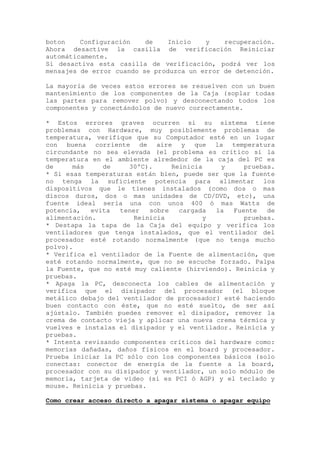 boton    Configuración    de    Inicio   y    recuperación.
Ahora desactive la casilla de verificación Reiniciar
automáticamente.
Si desactiva esta casilla de verificación, podrá ver los
mensajes de error cuando se produzca un error de detención.

La mayoría de veces estos errores se resuelven con un buen
mantenimiento de los componentes de la Caja (soplar todas
las partes para remover polvo) y desconectando todos los
componentes y conectándolos de nuevo correctamente.

* Estos errores graves ocurren si su sistema tiene
problemas con Hardware, muy posiblemente problemas de
temperatura, verifique que su Computador esté en un lugar
con buena corriente de aire y que la temperatura
circundante no sea elevada (el problema es crítico si la
temperatura en el ambiente alrededor de la caja del PC es
de     más     de     30°C).     Reinicia    y     pruebas.
* Si esas temperaturas están bien, puede ser que la fuente
no tenga la suficiente potencia para alimentar los
dispositivos que le tienes instalados (como dos o mas
discos duros, dos o mas unidades de CD/DVD, etc), una
fuente ideal sería una con unos 400 ó mas Watts de
potencia,   evita  tener   sobre   cargada  la  Fuente   de
alimentación.          Reinicia           y        pruebas.
* Destapa la tapa de la Caja del equipo y verifica los
ventiladores que tenga instalados, que el ventilador del
procesador esté rotando normalmente (que no tenga mucho
polvo).
* Verifica el ventilador de la Fuente de alimentación, que
esté rotando normalmente, que no se escuche forzado. Palpa
la Fuente, que no esté muy caliente (hirviendo). Reinicia y
pruebas.
* Apaga la PC, desconecta los cables de alimentación y
verifica que el disipador del procesador (el bloque
metálico debajo del ventilador de procesador) esté haciendo
buen contacto con éste, que no esté suelto, de ser así
ajústalo. También puedes remover el disipador, remover la
crema de contacto vieja y aplicar una nueva crema térmica y
vuelves e instalas el disipador y el ventilador. Reinicia y
pruebas.
* Intenta revisando componentes críticos del hardware como:
memorias dañadas, daños físicos en el board y procesador.
Prueba iniciar la PC sólo con los componentes básicos (solo
conectas: conector de energía de la fuente a la board,
procesador con su disipador y ventilador, un solo módulo de
memoria, tarjeta de video (si es PCI ó AGP) y el teclado y
mouse. Reinicia y pruebas.

Como crear acceso directo a apagar sistema o apagar equipo
 