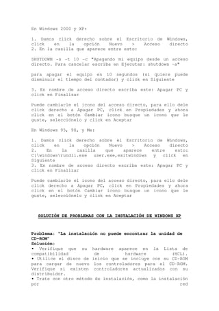 En Windows 2000 y XP:

1. Damos click derecho sobre el Escritorio de Windows,
click    en   la    opción   Nuevo    >  Acceso directo
2. En la casilla que aparece entre esto:

SHUTDOWN -s -t 10 -c "Apagando mi equipo desde un acceso
directo. Para cancelar escriba en Ejecutar: shutdown -a"

para apagar el equipo en 10 segundos (si quiere puede
disminuir el tiempo del contador) y click en Siguiente

3. En nombre de acceso directo escriba este: Apagar PC y
click en Finalizar

Puede cambiarle el icono del acceso directo, para ello dele
click derecho a Apagar PC, click en Propiedades y ahora
click en el botón Cambiar icono busque un icono que le
guste, selecciónelo y click en Aceptar

En Windows 95, 98, y Me:

1. Damos click derecho sobre el Escritorio de Windows,
click    en    la    opción    Nuevo    >    Acceso    directo
2.    En    la    casilla    que     aparece    entre    esto:
C:windowsrundll.exe    user.exe,exitwindows    y  click   en
Siguiente
3. En nombre de acceso directo escriba este: Apagar PC y
click en Finalizar

Puede cambiarle el icono del acceso directo, para ello dele
click derecho a Apagar PC, click en Propiedades y ahora
click en el botón Cambiar icono busque un icono que le
guste, selecciónelo y click en Aceptar



  SOLUCIÓN DE PROBLEMAS CON LA INSTALACIÓN DE WINDOWS XP



Problema: “La instalación no puede encontrar la unidad de
CD-ROM”
Solución:
• Verifique que su hardware aparece en la Lista de
compatibilidad          de         hardware          (HCL).
• Utilice el disco de inicio que se incluye con su CD-ROM
para cargar de nuevo los controladores para el CD-ROM.
Verifique si existen controladores actualizados con su
distribuidor.
• Trate con otro método de instalación, como la instalación
por                                                     red
 