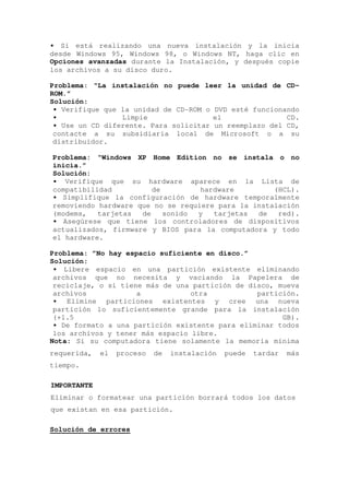 • Si está realizando una nueva instalación y la inicia
desde Windows 95, Windows 98, o Windows NT, haga clic en
Opciones avanzadas durante la Instalación, y después copie
los archivos a su disco duro.

Problema: “La instalación no puede leer la unidad de CD-
ROM.”
Solución:
 • Verifique que la unidad de CD-ROM o DVD esté funcionando
 •               Limpie                el               CD.
 • Use un CD diferente. Para solicitar un reemplazo del CD,
 contacte a su subsidiaria local de Microsoft o a su
 distribuidor.

Problema: “Windows XP Home Edition no se instala o no
inicia.”
Solución:
• Verifique que su hardware aparece en la Lista de
compatibilidad          de         hardware         (HCL).
• Simplifique la configuración de hardware temporalmente
removiendo hardware que no se requiere para la instalación
(modems,   tarjetas  de    sonido y   tarjetas  de   red).
• Asegúrese que tiene los controladores de dispositivos
actualizados, firmware y BIOS para la computadora y todo
el hardware.

Problema: ”No hay espacio suficiente en disco.”
Solución:
 • Libere espacio en una partición existente eliminando
 archivos que no necesita y vaciando la Papelera de
 reciclaje, o si tiene más de una partición de disco, mueva
 archivos            a            otra           partición.
 • Elimine particiones existentes y cree una nueva
 partición lo suficientemente grande para la instalación
 (+1.5                                                 GB).
 • De formato a una partición existente para eliminar todos
 los archivos y tener más espacio libre.
Nota: Si su computadora tiene solamente la memoria mínima
requerida,   el   proceso   de   instalación   puede   tardar   más
tiempo.

IMPORTANTE
Eliminar o formatear una partición borrará todos los datos
que existan en esa partición.

Solución de errores
 