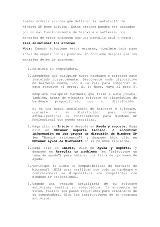 Pueden ocurrir errores que detienen la instalación de
Windows XP Home Edition. Estos errores pueden ser causados
por un mal funcionamiento de hardware o software. Los
mensajes de error aparecen con una pantalla azul o negra.
Para solucionar los errores
Nota: Cuando solucione estos errores, complete cada paso
antes de seguir con el próximo. No continúe después que los
mensajes dejen de aparecer.

  1. Reinicie su computadora.

  2. Asegúrese que cualquier nuevo hardware o software esté
     instalado correctamente. Desconecte cada dispositivo
     de hardware nuevo, uno a la vez, para comprobar si
     esto resuelve el error. Si lo hace, vaya al paso 3.

     Remplace cualquier hardware que falle a esta prueba.
     También, trate de ejecutar software de diagnóstico de
     hardware    proporcionado   por    su   distribuidor.

     Si es una nueva     instalación de hardware o software,
     contacte    a      su     distribuidor   para   obtener
     actualizaciones    de controladores para Windows XP
     Professional que   pueda necesitar.

  3. Haga clic en Inicio y después en Ayuda y soporte. Haga
     clic   en  Obtener   soporte   técnico,  o   encontrar
     información en los grupos de discusión de Windows XP
     (en "Busque asistencia") y después haga clic en
     Obtener ayuda de Microsoft en la columna izquierda.

  4. Haga clic en Inicio, clic en Ayuda y soporte, y
     después en Arreglar un problema (en "Seleccione un
     tema de ayuda") para obtener una lista de opciones de
     ayuda.

  5. Verifique la Lista de compatibilidad de hardware de
     Microsoft (HCL) para verificar que todo su hardware y
     controladores de dispositivos son compatibles con
     Windows XP Professional.

  6. Usando   una  versión   actualizada  de   su  software
     antivirus, analice su computadora. Si encuentra un
     virus, realice los pasos requeridos para eliminarlo de
     su computadora. Siga las instrucciones de su programa
     antivirus.
 