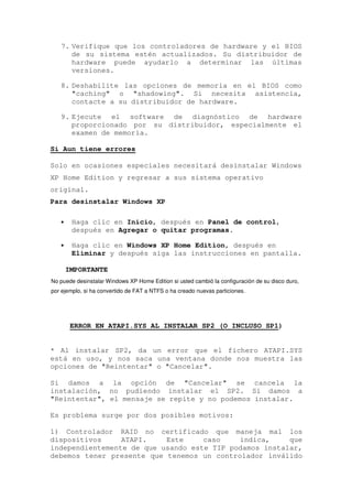 7. Verifique que los controladores de hardware y el BIOS
      de su sistema estén actualizados. Su distribuidor de
      hardware puede ayudarlo a determinar las últimas
      versiones.

   8. Deshabilite las opciones de memoria en el BIOS como
      "caching" o "shadowing". Si necesita asistencia,
      contacte a su distribuidor de hardware.

   9. Ejecute el software de diagnóstico de hardware
      proporcionado por su distribuidor, especialmente el
      examen de memoria.

Si Aun tiene errores

Solo en ocasiones especiales necesitará desinstalar Windows
XP Home Edition y regresar a sus sistema operativo
original.
Para desinstalar Windows XP

   •    Haga clic en Inicio, después en Panel de control,
        después en Agregar o quitar programas.

   •    Haga clic en Windows XP Home Edition, después en
        Eliminar y después siga las instrucciones en pantalla.

       IMPORTANTE
No puede desinstalar Windows XP Home Edition si usted cambió la configuración de su disco duro,
por ejemplo, si ha convertido de FAT a NTFS o ha creado nuevas particiones.




        ERROR EN ATAPI.SYS AL INSTALAR SP2 (O INCLUSO SP1)


* Al instalar SP2, da un error que el fichero ATAPI.SYS
está en uso, y nos saca una ventana donde nos muestra las
opciones de "Reintentar" o "Cancelar".

Si damos a la opción de "Cancelar" se cancela la
instalación, no pudiendo instalar el SP2. Si damos a
"Reintentar", el mensaje se repite y no podemos instalar.

Es problema surge por dos posibles motivos:

1) Controlador RAID no certificado que maneja mal los
dispositivos     ATAPI.    Este     caso    indica,     que
independientemente de que usando este TIP podamos instalar,
debemos tener presente que tenemos un controlador inválido
 