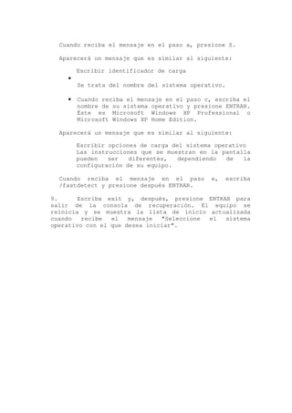 Cuando reciba el mensaje en el paso a, presione S.

  Aparecerá un mensaje que es similar al siguiente:

        Escribir identificador de carga
    •
        Se trata del nombre del sistema operativo.

    •   Cuando reciba el mensaje en el paso c, escriba el
        nombre de su sistema operativo y presione ENTRAR.
        Éste es Microsoft Windows XP Professional o
        Microsoft Windows XP Home Edition.

  Aparecerá un mensaje que es similar al siguiente:

        Escribir opciones de carga del sistema operativo
        Las instrucciones que se muestran en la pantalla
        pueden   ser   diferentes,   dependiendo  de   la
        configuración de su equipo.

  Cuando reciba el mensaje en el paso         e,     escriba
  /fastdetect y presione después ENTRAR.

9.      Escriba exit y, después, presione ENTRAR para
salir de la consola de recuperación. El equipo se
reinicia y se muestra la lista de inicio actualizada
cuando   recibe  el   mensaje  "Seleccione el  sistema
operativo con el que desea iniciar".
 