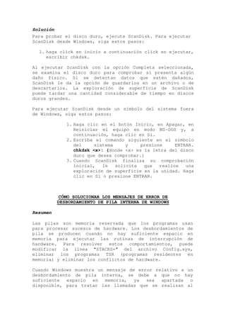 Solución
Para probar el disco duro, ejecute ScanDisk. Para ejecutar
ScanDisk desde Windows, siga estos pasos:

  1. haga click en inicio a continuación click en ejecutar,
     escribir chkdsk.

Al ejecutar ScanDisk con la opción Completa seleccionada,
se examina el disco duro para comprobar si presenta algún
daño físico. Si se detectan datos que estén dañados,
ScanDisk le da la opción de guardarlos en un archivo o de
descartarlos. La exploración de superficie de ScanDisk
puede tardar una cantidad considerable de tiempo en discos
duros grandes.

Para ejecutar ScanDisk desde un símbolo del sistema fuera
de Windows, siga estos pasos:

             1. Haga clic en el botón Inicio, en Apagar, en
                Reiniciar el equipo en modo MS-DOS y, a
                continuación, haga clic en Sí.
             2. Escriba el comando siguiente en el símbolo
                del     sistema     y    presione     ENTRAR.
                chkdsk <x>: (donde <x> es la letra del disco
                duro que desea comprobar.)
             3. Cuando ScanDisk finaliza su comprobación
                inicial,   le   solicita  que   realice   una
                exploración de superficie en la unidad. Haga
                clic en Sí o presione ENTRAR.



          CÓMO SOLUCIONAR LOS MENSAJES DE ERROR DE
          DESBORDAMIENTO DE PILA INTERNA DE WINDOWS

Resumen

Las pilas son memoria reservada que los programas usan
para procesar sucesos de hardware. Los desbordamientos de
pila se producen cuando no hay suficiente espacio en
memoria para ejecutar las rutinas de interrupción de
hardware. Para resolver estos comportamientos, puede
modificar la línea "STACKS=" del archivo Config.sys,
eliminar los programas TSR (programas residentes en
memoria) y eliminar los conflictos de hardware.

Cuando Windows muestra un mensaje de error relativo a un
desbordamiento de pila interna, se debe a que no hay
suficiente   espacio en   memoria,  ya  sea  apartada  o
disponible, para tratar las llamadas que se realizan al
 