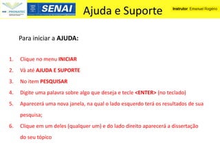 Ajuda e Suporte

     Para iniciar a AJUDA:

1.   Clique no menu INICIAR
2.   Vá até AJUDA E SUPORTE
3.   No item PESQUISAR
4.   Digite uma palavra sobre algo que deseja e tecle <ENTER> (no teclado)
5.   Aparecerá uma nova janela, na qual o lado esquerdo terá os resultados de sua
     pesquisa;
6.   Clique em um deles (qualquer um) e do lado direito aparecerá a dissertação
     do seu tópico
 