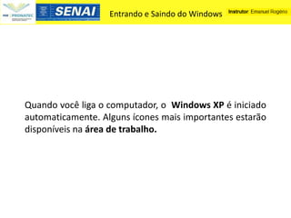Entrando e Saindo do Windows




Quando você liga o computador, o Windows XP é iniciado
automaticamente. Alguns ícones mais importantes estarão
disponíveis na área de trabalho.
 