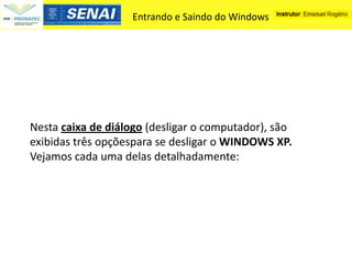Entrando e Saindo do Windows




Nesta caixa de diálogo (desligar o computador), são
exibidas três opçõespara se desligar o WINDOWS XP.
Vejamos cada uma delas detalhadamente:
 