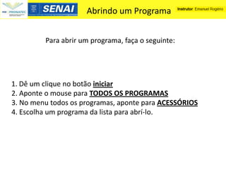 Abrindo um Programa


         Para abrir um programa, faça o seguinte:




1. Dê um clique no botão iniciar
2. Aponte o mouse para TODOS OS PROGRAMAS
3. No menu todos os programas, aponte para ACESSÓRIOS
4. Escolha um programa da lista para abrí-lo.
 
