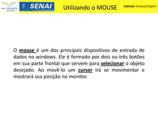 Utilizando o MOUSE




O mouse é um dos principais dispositivos de entrada de
dados no windows. Ele é formado por dois ou três botões
em sua parte frontal que servem para selecionar o objeto
desejado. Ao movê-lo um cursor irá se movimentar e
mostrará sua posição no monitor.
 