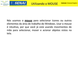 Utilizando o MOUSE




Nós usamos o mouse para selecionar ícones ou outros
elementos da área de trabalho do Windows. Usar o mouse
é intuitivo, por que você já está usando movimentos de
mão para selecionar, mover e acionar objetos vistos na
tela.
 