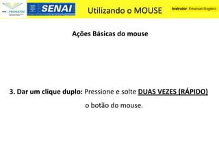 Utilizando o MOUSE

                   Ações Básicas do mouse




3. Dar um clique duplo: Pressione e solte DUAS VEZES (RÁPIDO)
                       o botão do mouse.
 