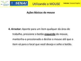 Utilizando o MOUSE

               Ações Básicas do mouse




4. Arrastar: Aponte para um item qualquer da área de
   trabalho, pressione o botão esquerdo do mouse,
   mantenha-o pressionado e deslize o mouse até que o
   item vá para o local que você deseja e solte o botão.
 