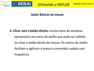 Utilizando o MOUSE

                 Ações Básicas do mouse



4. Clicar com o botão direito: muitos itens do windows
   apresentam um menu de atalho que pode ser exibido
   ao clicar o botão direito do mouse. Os menus de atalho
   facilitam e agilizam o acesso a comandos usados com
   frequência.
 