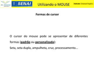 Utilizando o MOUSE

                   Formas de cursor




O cursor do mouse pode se apresentar de diferentes
formas (padrão ou personalizada):
Seta, seta dupla, ampulheta, cruz, processamento...
 
