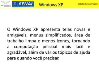 Windows XP




O Windows XP apresenta telas novas e
amigáveis, menus simplificados, área de
trabalho limpa e menos ícones, tornando
a computação pessoal mais fácil e
agradável, além de vários tópicos de ajuda
para quando você precisar.
 