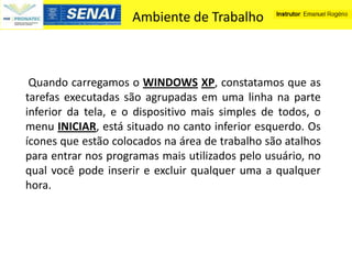 Ambiente de Trabalho



 Quando carregamos o WINDOWS XP, constatamos que as
tarefas executadas são agrupadas em uma linha na parte
inferior da tela, e o dispositivo mais simples de todos, o
menu INICIAR, está situado no canto inferior esquerdo. Os
ícones que estão colocados na área de trabalho são atalhos
para entrar nos programas mais utilizados pelo usuário, no
qual você pode inserir e excluir qualquer uma a qualquer
hora.
 