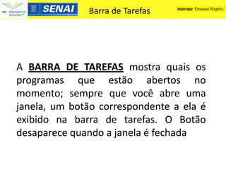 Barra de Tarefas




A BARRA DE TAREFAS mostra quais os
programas que estão abertos no
momento; sempre que você abre uma
janela, um botão correspondente a ela é
exibido na barra de tarefas. O Botão
desaparece quando a janela é fechada
 