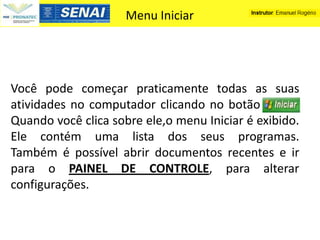 Menu Iniciar




Você pode começar praticamente todas as suas
atividades no computador clicando no botão -----
Quando você clica sobre ele,o menu Iniciar é exibido.
Ele contém uma lista dos seus programas.
Também é possível abrir documentos recentes e ir
para o PAINEL DE CONTROLE, para alterar
configurações.
 