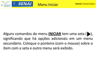 Menu Iniciar




Alguns comandos do menu INICIAR tem uma seta ( ),
significando que há opções adicionais em um menu
secundário. Coloque o ponteiro (com o mouse) sobre o
ítem com a seta e outro menu será exibido.
 