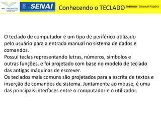 Conhecendo o TECLADO



O teclado de computador é um tipo de periférico utilizado
pelo usuário para a entrada manual no sistema de dados e
comandos.
Possui teclas representando letras, números, símbolos e
outras funções, e foi projetado com base no modelo de teclado
das antigas máquinas de escrever.
Os teclados mais comuns são projetados para a escrita de textos e
inserção de comandos de sistema. Juntamente ao mouse, é uma
das principais interfaces entre o computador e o utilizador.
 