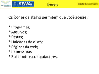 Ícones


Os ícones de atalho permitem que você acesse:

* Programas;
* Arquivos;
* Pastas;
* Unidades de disco;
* Páginas da web;
* Impressoras;
* E até outros computadores.
 