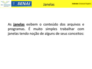 Janelas




As janelas exibem o conteúdo dos arquivos e
programas. É muito simples trabalhar com
janelas tendo noção de alguns de seus conceitos:
 