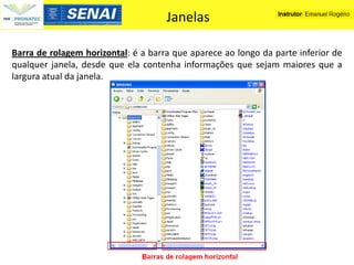 Janelas

Barra de rolagem horizontal: é a barra que aparece ao longo da parte inferior de
qualquer janela, desde que ela contenha informações que sejam maiores que a
largura atual da janela.
 