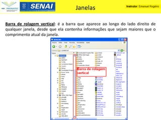 Janelas

Barra de rolagem vertical: é a barra que aparece ao longo do lado direito de
qualquer janela, desde que ela contenha informações que sejam maiores que o
comprimento atual da janela.
 