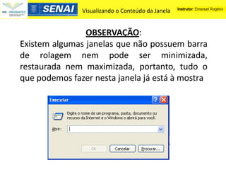 Visualizando o Conteúdo da Janela


                OBSERVAÇÃO:
Existem algumas janelas que não possuem barra
de rolagem nem pode ser minimizada,
restaurada nem maximizada, portanto, tudo o
que podemos fazer nesta janela já está à mostra
 
