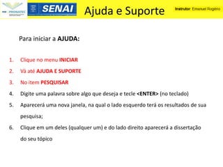 Ajuda e Suporte

     Para iniciar a AJUDA:

1.   Clique no menu INICIAR
2.   Vá até AJUDA E SUPORTE
3.   No item PESQUISAR
4.   Digite uma palavra sobre algo que deseja e tecle <ENTER> (no teclado)
5.   Aparecerá uma nova janela, na qual o lado esquerdo terá os resultados de sua
     pesquisa;
6.   Clique em um deles (qualquer um) e do lado direito aparecerá a dissertação
     do seu tópico
 