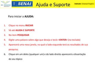 Ajuda e Suporte

     Para iniciar a AJUDA:

1.   Clique no menu INICIAR
2.   Vá até AJUDA E SUPORTE
3.   No item PESQUISAR
4.   Digite uma palavra sobre algo que deseja e tecle <ENTER> (no teclado)
5.   Aparecerá uma nova janela, na qual o lado esquerdo terá os resultados de sua
     pesquisa;
6.   Clique em um deles (qualquer um) e do lado direito aparecerá a dissertação
     do seu tópico
 