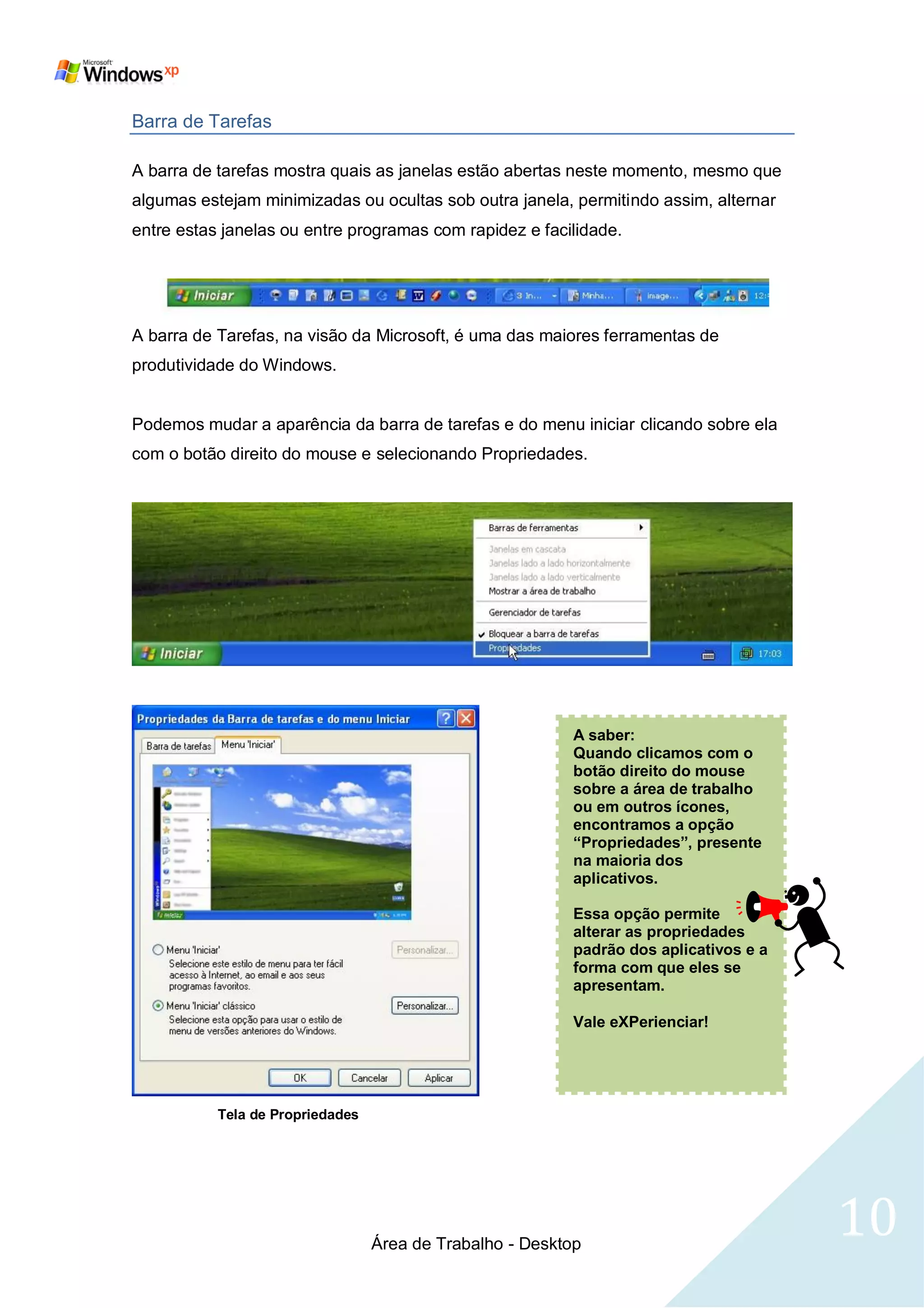 Barra de Tarefas

A barra de tarefas mostra quais as janelas estão abertas neste momento, mesmo que
algumas estejam minimizadas ou ocultas sob outra janela, permitindo assim, alternar
entre estas janelas ou entre programas com rapidez e facilidade.




A barra de Tarefas, na visão da Microsoft, é uma das maiores ferramentas de
produtividade do Windows.


Podemos mudar a aparência da barra de tarefas e do menu iniciar clicando sobre ela
com o botão direito do mouse e selecionando Propriedades.




                                                           A saber:
                                                           Quando clicamos com o
                                                           botão direito do mouse
                                                           sobre a área de trabalho
                                                           ou em outros ícones,
                                                           encontramos a opção
                                                           “Propriedades”, presente
                                                           na maioria dos
                                                           aplicativos.

                                                           Essa opção permite
                                                           alterar as propriedades
                                                           padrão dos aplicativos e a
                                                           forma com que eles se
                                                           apresentam.

                                                           Vale eXPerienciar!




           Tela de Propriedades




                                  Área de Trabalho - Desktop
                                                                                        10
 