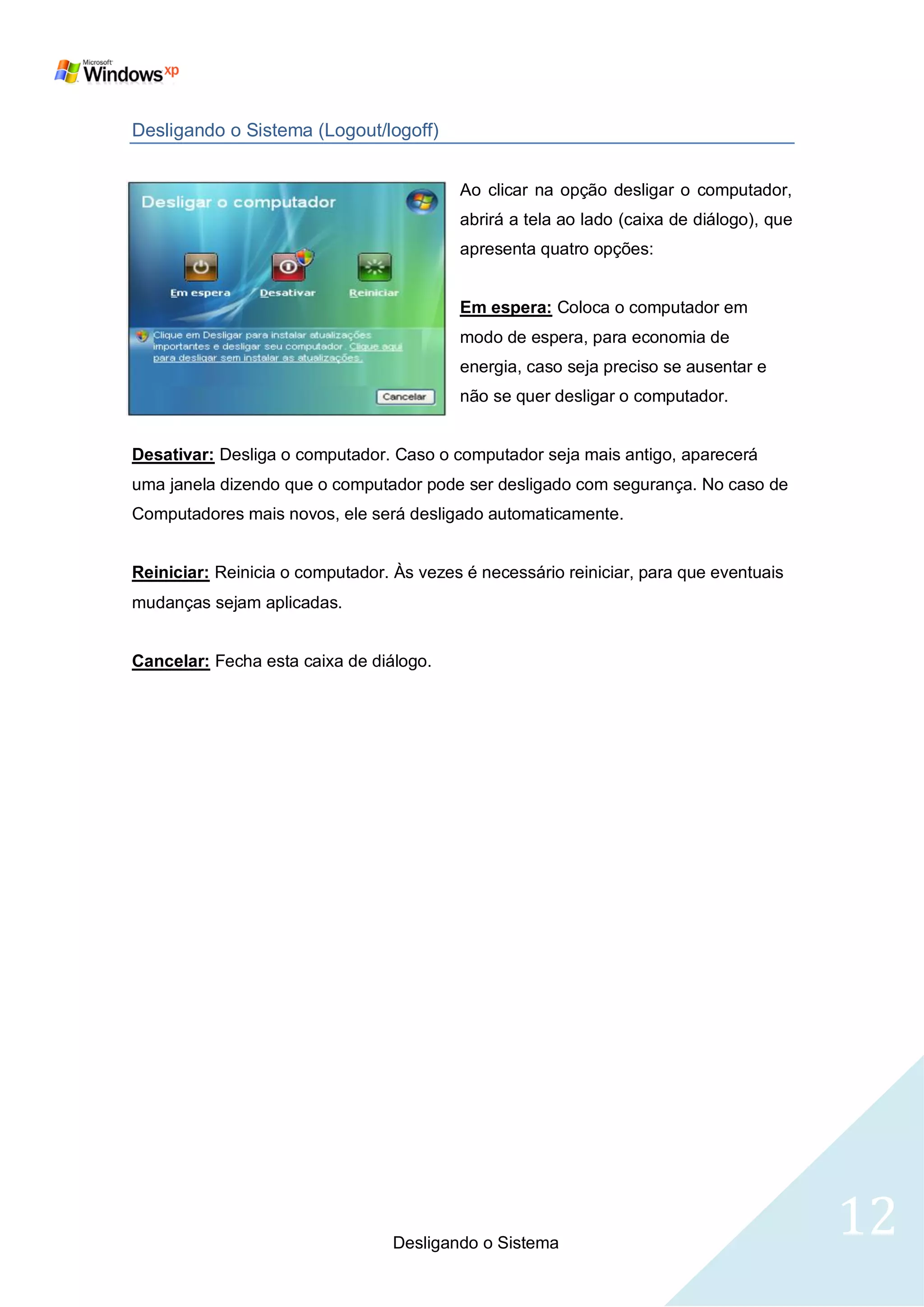 Desligando o Sistema (Logout/logoff)


                                          Ao clicar na opção desligar o computador,
                                          abrirá a tela ao lado (caixa de diálogo), que
                                          apresenta quatro opções:


                                          Em espera: Coloca o computador em
                                          modo de espera, para economia de
                                          energia, caso seja preciso se ausentar e
                                          não se quer desligar o computador.


Desativar: Desliga o computador. Caso o computador seja mais antigo, aparecerá
uma janela dizendo que o computador pode ser desligado com segurança. No caso de
Computadores mais novos, ele será desligado automaticamente.


Reiniciar: Reinicia o computador. Às vezes é necessário reiniciar, para que eventuais
mudanças sejam aplicadas.


Cancelar: Fecha esta caixa de diálogo.




                                  Desligando o Sistema
                                                                                          12
 