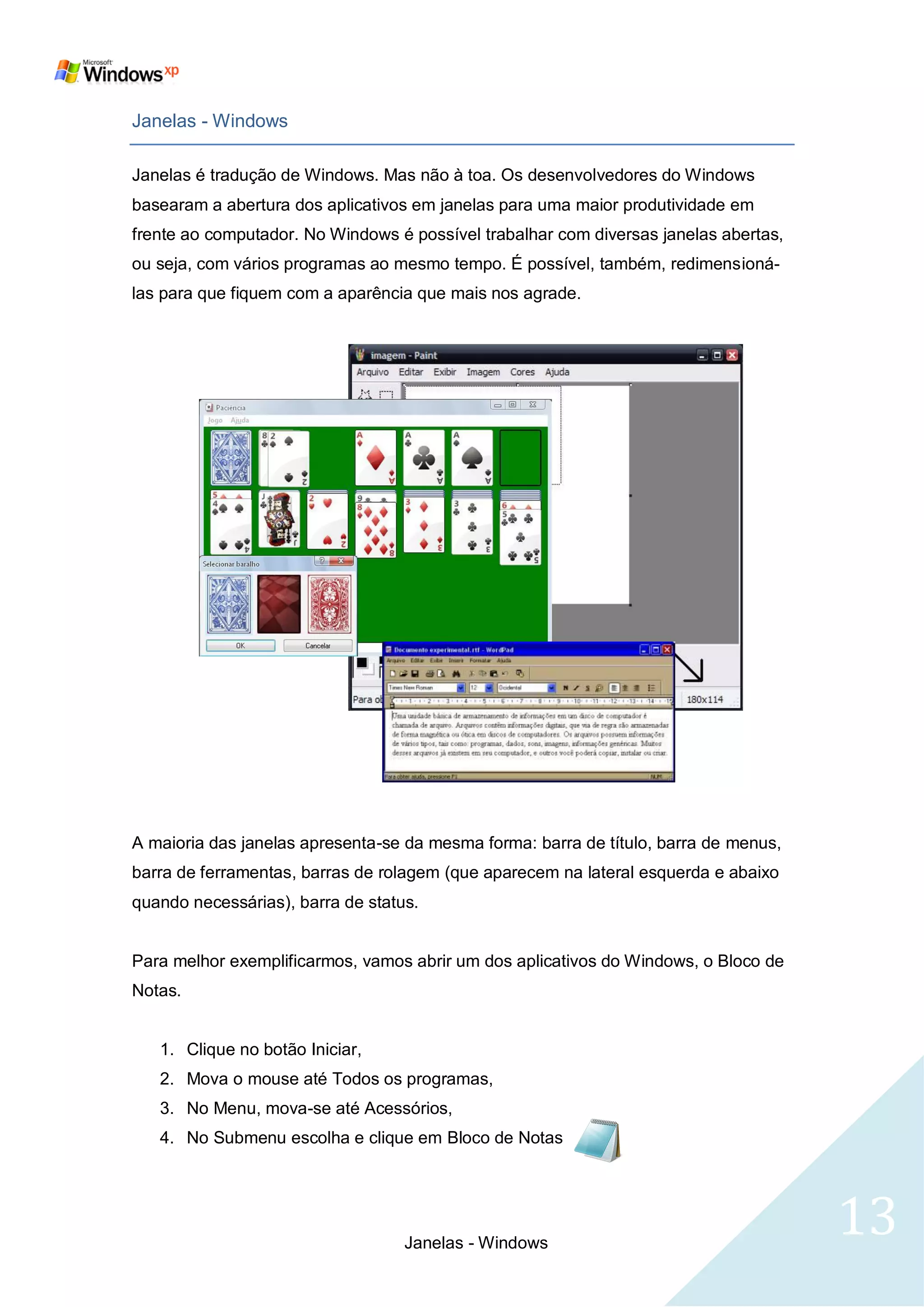 Janelas - Windows

Janelas é tradução de Windows. Mas não à toa. Os desenvolvedores do Windows
basearam a abertura dos aplicativos em janelas para uma maior produtividade em
frente ao computador. No Windows é possível trabalhar com diversas janelas abertas,
ou seja, com vários programas ao mesmo tempo. É possível, também, redimensioná-
las para que fiquem com a aparência que mais nos agrade.




A maioria das janelas apresenta-se da mesma forma: barra de título, barra de menus,
barra de ferramentas, barras de rolagem (que aparecem na lateral esquerda e abaixo
quando necessárias), barra de status.


Para melhor exemplificarmos, vamos abrir um dos aplicativos do Windows, o Bloco de
Notas.


   1. Clique no botão Iniciar,
   2. Mova o mouse até Todos os programas,
   3. No Menu, mova-se até Acessórios,
   4. No Submenu escolha e clique em Bloco de Notas




                                   Janelas - Windows
                                                                                      13
 