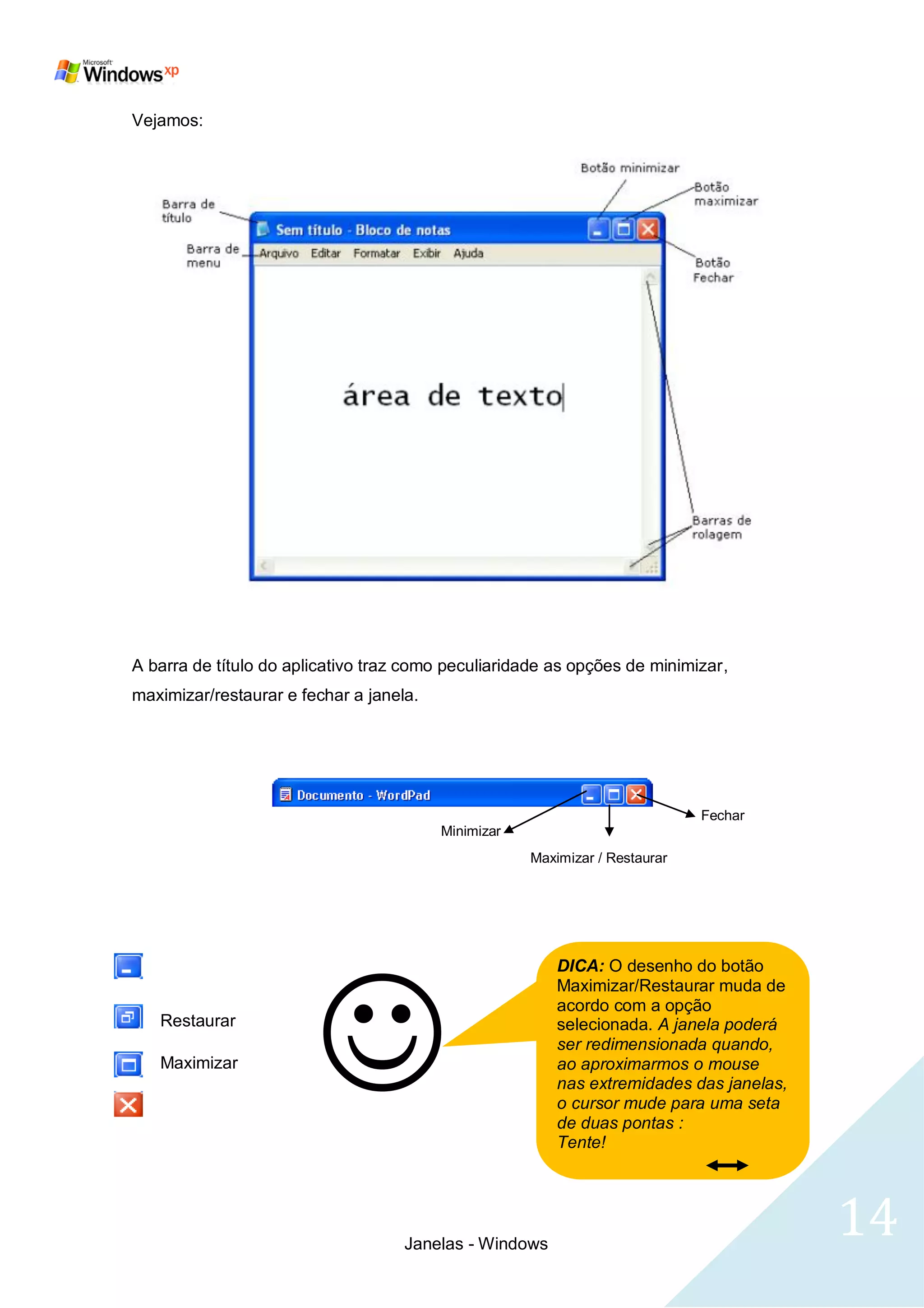 Vejamos:




A barra de título do aplicativo traz como peculiaridade as opções de minimizar,
maximizar/restaurar e fechar a janela.




                                                                             Fechar
                                         Minimizar
                                                     Maximizar / Restaurar




   
                                                         DICA: O desenho do botão
                                                         Maximizar/Restaurar muda de
                                                         acordo com a opção
   Restaurar                                             selecionada. A janela poderá
                                                         ser redimensionada quando,
   Maximizar                                             ao aproximarmos o mouse
                                                         nas extremidades das janelas,
                                                         o cursor mude para uma seta
                                                         de duas pontas :
                                                         Tente!




                                    Janelas - Windows
                                                                                         14
 