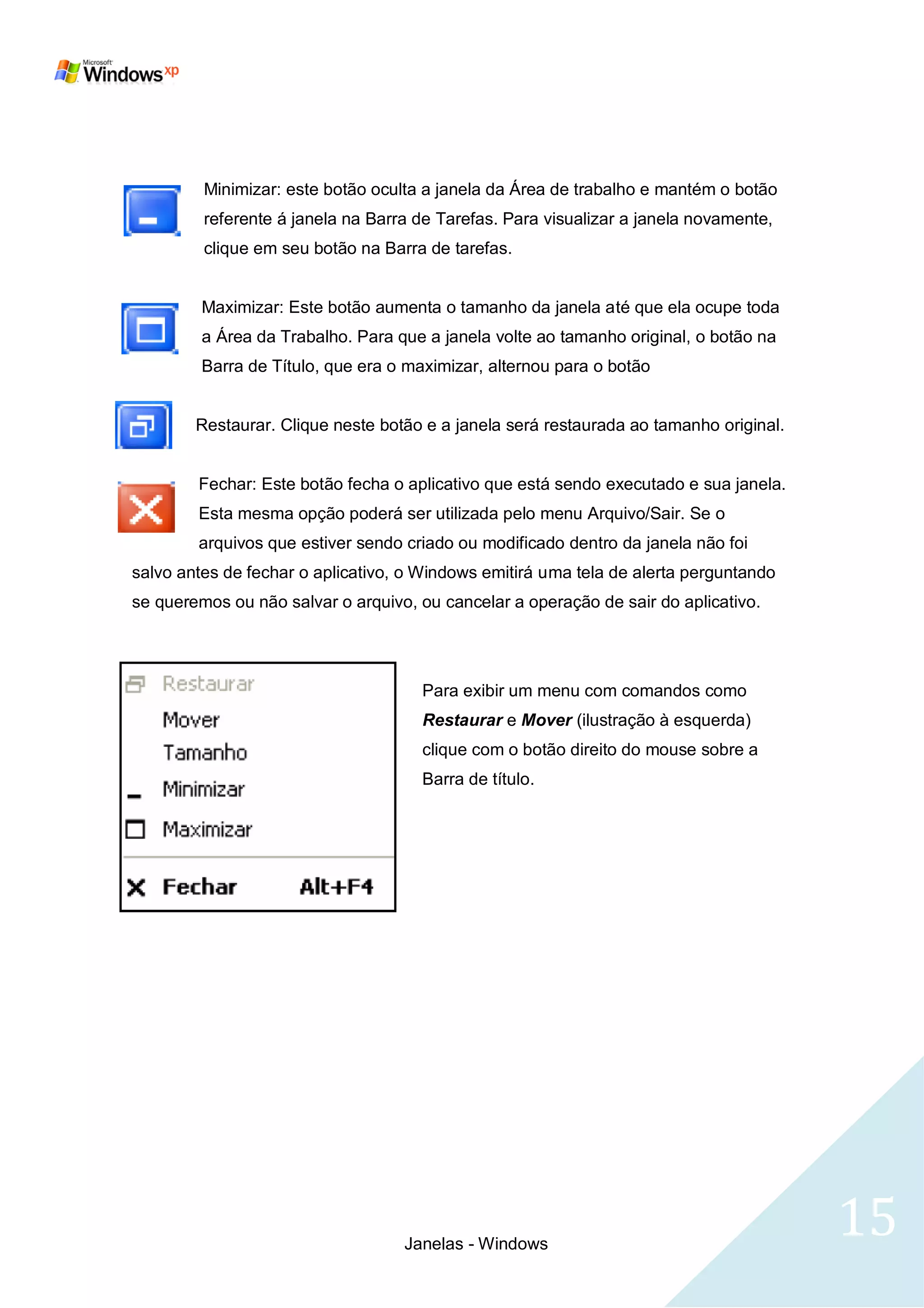 Minimizar: este botão oculta a janela da Área de trabalho e mantém o botão
         referente á janela na Barra de Tarefas. Para visualizar a janela novamente,
         clique em seu botão na Barra de tarefas.


         Maximizar: Este botão aumenta o tamanho da janela até que ela ocupe toda
         a Área da Trabalho. Para que a janela volte ao tamanho original, o botão na
         Barra de Título, que era o maximizar, alternou para o botão


        Restaurar. Clique neste botão e a janela será restaurada ao tamanho original.


        Fechar: Este botão fecha o aplicativo que está sendo executado e sua janela.
        Esta mesma opção poderá ser utilizada pelo menu Arquivo/Sair. Se o
        arquivos que estiver sendo criado ou modificado dentro da janela não foi
salvo antes de fechar o aplicativo, o Windows emitirá uma tela de alerta perguntando
se queremos ou não salvar o arquivo, ou cancelar a operação de sair do aplicativo.




                                      Para exibir um menu com comandos como
                                      Restaurar e Mover (ilustração à esquerda)
                                      clique com o botão direito do mouse sobre a
                                      Barra de título.




                                   Janelas - Windows
                                                                                        15
 