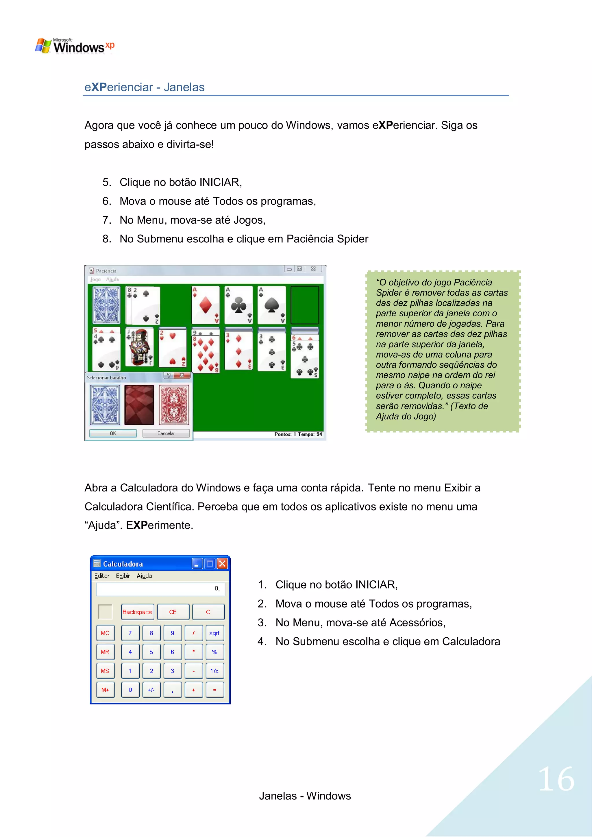 eXPerienciar - Janelas


Agora que você já conhece um pouco do Windows, vamos eXPerienciar. Siga os
passos abaixo e divirta-se!


   5. Clique no botão INICIAR,
   6. Mova o mouse até Todos os programas,
   7. No Menu, mova-se até Jogos,
   8. No Submenu escolha e clique em Paciência Spider


                                                         “O objetivo do jogo Paciência
                                                         Spider é remover todas as cartas
                                                         das dez pilhas localizadas na
                                                         parte superior da janela com o
                                                         menor número de jogadas. Para
                                                         remover as cartas das dez pilhas
                                                         na parte superior da janela,
                                                         mova-as de uma coluna para
                                                         outra formando seqüências do
                                                         mesmo naipe na ordem do rei
                                                         para o ás. Quando o naipe
                                                         estiver completo, essas cartas
                                                         serão removidas.” (Texto de
                                                         Ajuda do Jogo)




Abra a Calculadora do Windows e faça uma conta rápida. Tente no menu Exibir a
Calculadora Científica. Perceba que em todos os aplicativos existe no menu uma
―Ajuda‖. EXPerimente.




                                  1. Clique no botão INICIAR,
                                  2. Mova o mouse até Todos os programas,
                                  3. No Menu, mova-se até Acessórios,
                                  4. No Submenu escolha e clique em Calculadora




                                  Janelas - Windows
                                                                                            16
 