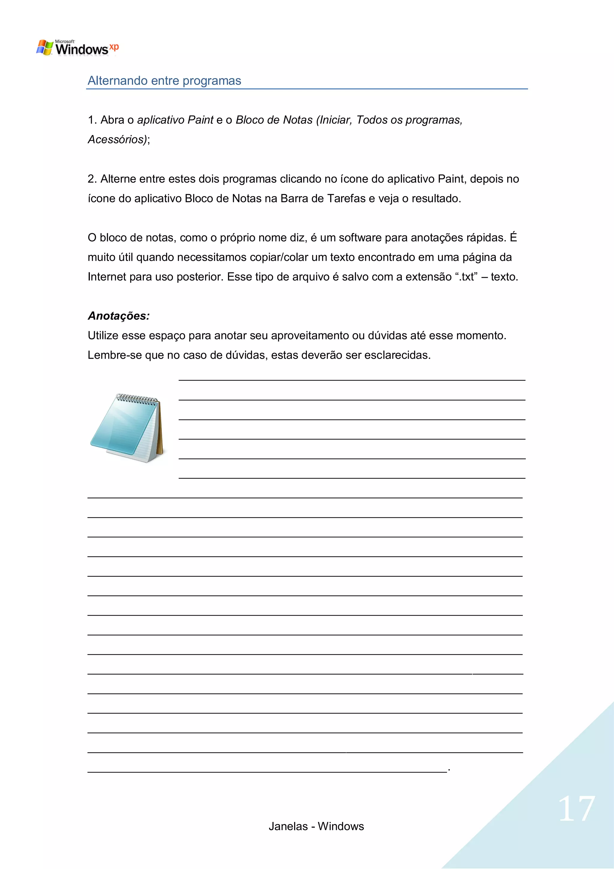 Alternando entre programas


1. Abra o aplicativo Paint e o Bloco de Notas (Iniciar, Todos os programas,
Acessórios);


2. Alterne entre estes dois programas clicando no ícone do aplicativo Paint, depois no
ícone do aplicativo Bloco de Notas na Barra de Tarefas e veja o resultado.


O bloco de notas, como o próprio nome diz, é um software para anotações rápidas. É
muito útil quando necessitamos copiar/colar um texto encontrado em uma página da
Internet para uso posterior. Esse tipo de arquivo é salvo com a extensão ―.txt‖ – texto.


Anotações:
Utilize esse espaço para anotar seu aproveitamento ou dúvidas até esse momento.
Lembre-se que no caso de dúvidas, estas deverão ser esclarecidas.
                  _______________________________________________________
                  _______________________________________________________
                  _______________________________________________________
                  _______________________________________________________
                  _______________________________________________________
                  _______________________________________________________
_____________________________________________________________________
_____________________________________________________________________
_____________________________________________________________________
_____________________________________________________________________
_____________________________________________________________________
_____________________________________________________________________
_____________________________________________________________________
_____________________________________________________________________
_____________________________________________________________________
_____________________________________________________________________
_____________________________________________________________________
_____________________________________________________________________
_____________________________________________________________________
_____________________________________________________________________
_________________________________________________________.




                                    Janelas - Windows
                                                                                           17
 
