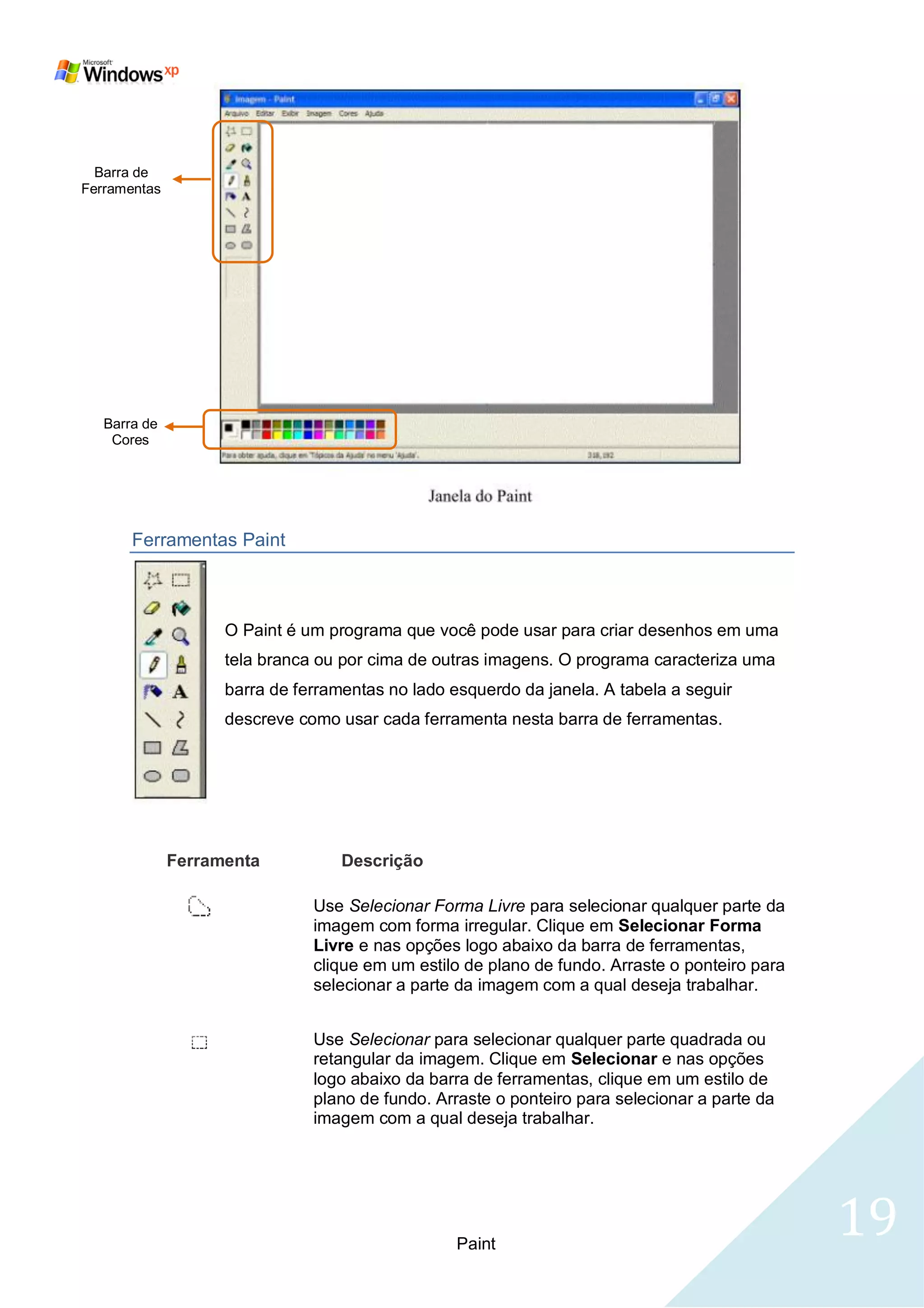 Barra de
Ferramentas




   Barra de
    Cores




       Ferramentas Paint



                    O Paint é um programa que você pode usar para criar desenhos em uma
                    tela branca ou por cima de outras imagens. O programa caracteriza uma
                    barra de ferramentas no lado esquerdo da janela. A tabela a seguir
                    descreve como usar cada ferramenta nesta barra de ferramentas.




              Ferramenta           Descrição

                               Use Selecionar Forma Livre para selecionar qualquer parte da
                               imagem com forma irregular. Clique em Selecionar Forma
                               Livre e nas opções logo abaixo da barra de ferramentas,
                               clique em um estilo de plano de fundo. Arraste o ponteiro para
                               selecionar a parte da imagem com a qual deseja trabalhar.


                               Use Selecionar para selecionar qualquer parte quadrada ou
                               retangular da imagem. Clique em Selecionar e nas opções
                               logo abaixo da barra de ferramentas, clique em um estilo de
                               plano de fundo. Arraste o ponteiro para selecionar a parte da
                               imagem com a qual deseja trabalhar.




                                                  Paint
                                                                                                19
 