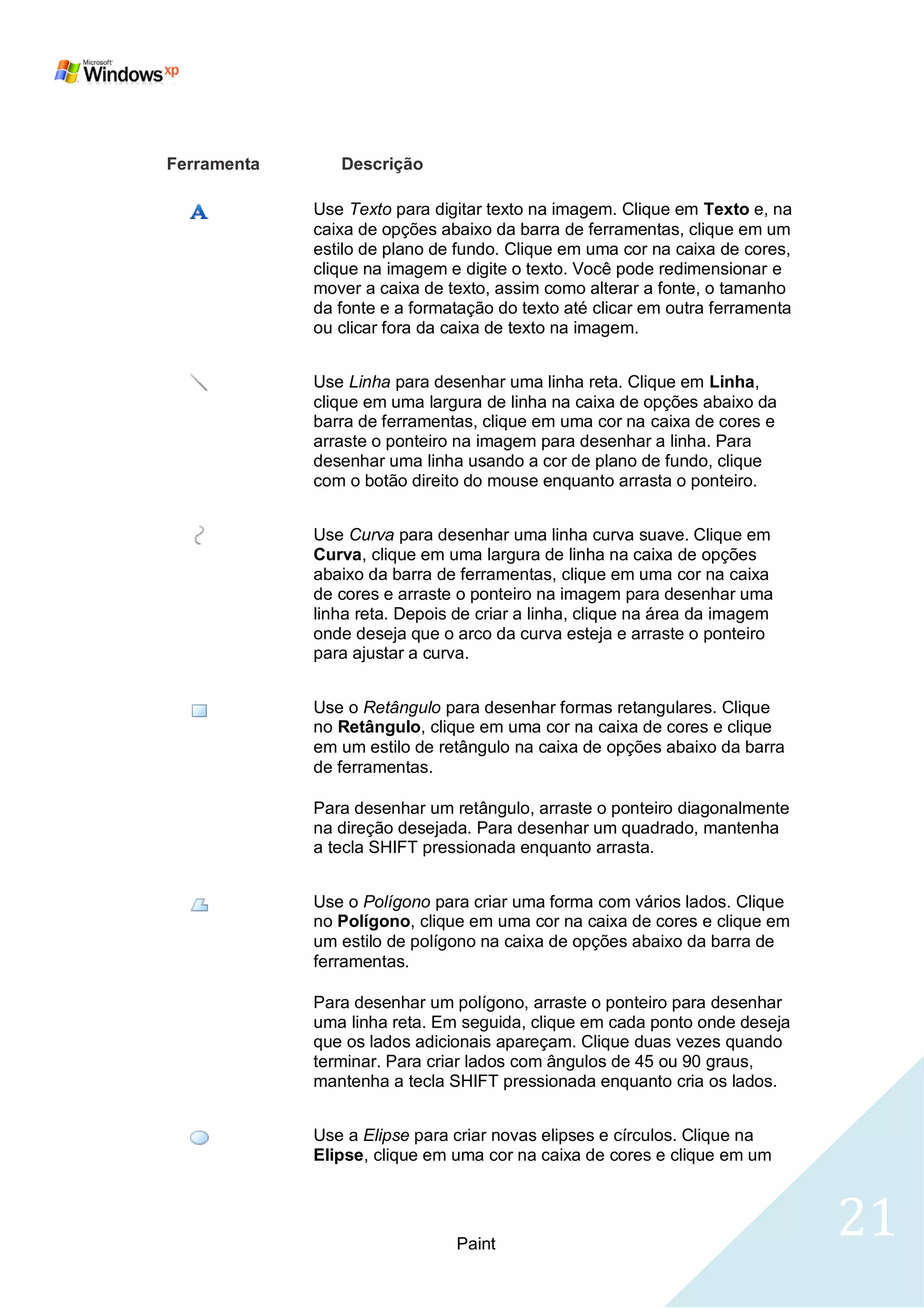 Ferramenta      Descrição

             Use Texto para digitar texto na imagem. Clique em Texto e, na
             caixa de opções abaixo da barra de ferramentas, clique em um
             estilo de plano de fundo. Clique em uma cor na caixa de cores,
             clique na imagem e digite o texto. Você pode redimensionar e
             mover a caixa de texto, assim como alterar a fonte, o tamanho
             da fonte e a formatação do texto até clicar em outra ferramenta
             ou clicar fora da caixa de texto na imagem.


             Use Linha para desenhar uma linha reta. Clique em Linha,
             clique em uma largura de linha na caixa de opções abaixo da
             barra de ferramentas, clique em uma cor na caixa de cores e
             arraste o ponteiro na imagem para desenhar a linha. Para
             desenhar uma linha usando a cor de plano de fundo, clique
             com o botão direito do mouse enquanto arrasta o ponteiro.


             Use Curva para desenhar uma linha curva suave. Clique em
             Curva, clique em uma largura de linha na caixa de opções
             abaixo da barra de ferramentas, clique em uma cor na caixa
             de cores e arraste o ponteiro na imagem para desenhar uma
             linha reta. Depois de criar a linha, clique na área da imagem
             onde deseja que o arco da curva esteja e arraste o ponteiro
             para ajustar a curva.


             Use o Retângulo para desenhar formas retangulares. Clique
             no Retângulo, clique em uma cor na caixa de cores e clique
             em um estilo de retângulo na caixa de opções abaixo da barra
             de ferramentas.

             Para desenhar um retângulo, arraste o ponteiro diagonalmente
             na direção desejada. Para desenhar um quadrado, mantenha
             a tecla SHIFT pressionada enquanto arrasta.


             Use o Polígono para criar uma forma com vários lados. Clique
             no Polígono, clique em uma cor na caixa de cores e clique em
             um estilo de polígono na caixa de opções abaixo da barra de
             ferramentas.

             Para desenhar um polígono, arraste o ponteiro para desenhar
             uma linha reta. Em seguida, clique em cada ponto onde deseja
             que os lados adicionais apareçam. Clique duas vezes quando
             terminar. Para criar lados com ângulos de 45 ou 90 graus,
             mantenha a tecla SHIFT pressionada enquanto cria os lados.


             Use a Elipse para criar novas elipses e círculos. Clique na
             Elipse, clique em uma cor na caixa de cores e clique em um




                               Paint
                                                                               21
 