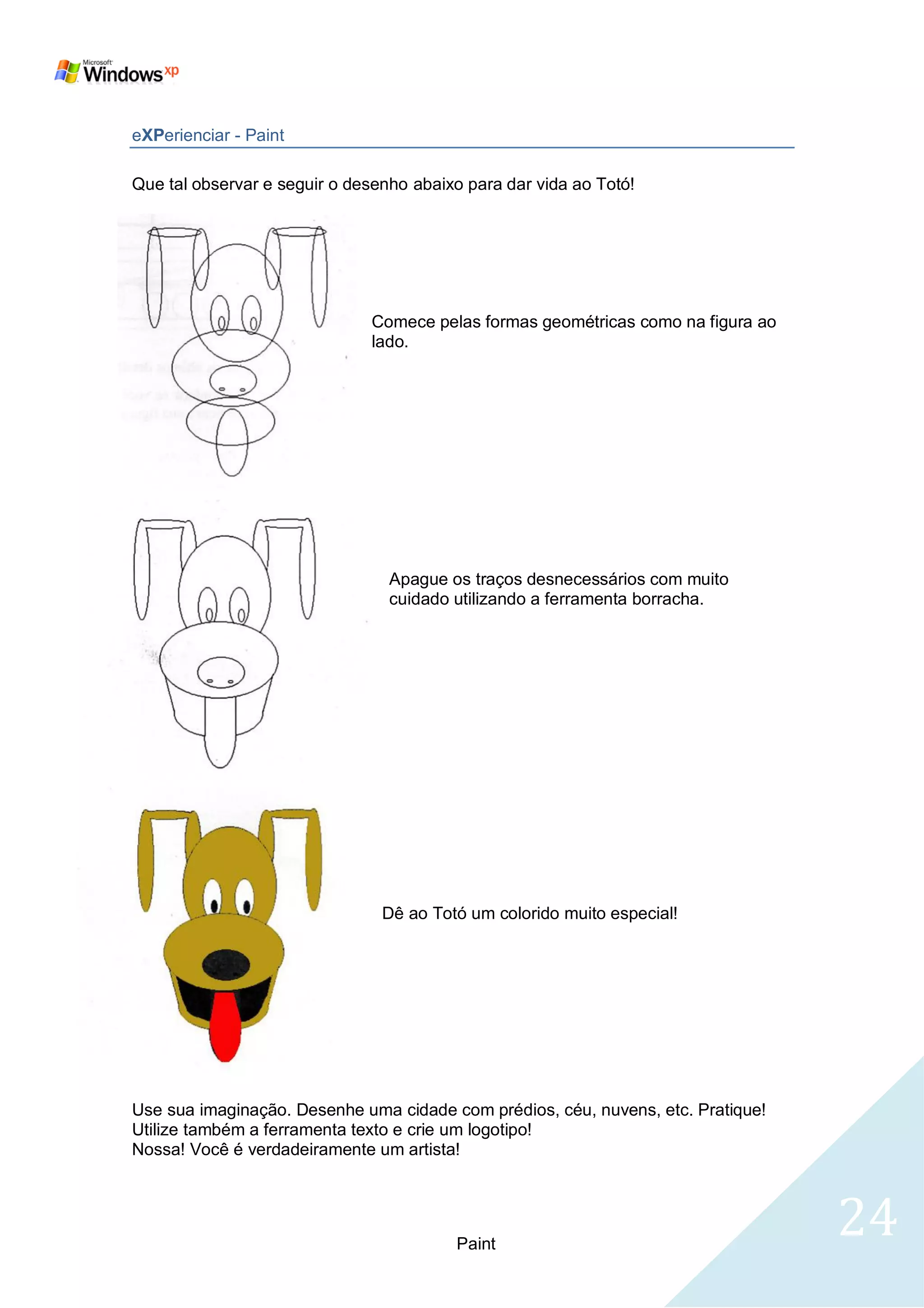 eXPerienciar - Paint

Que tal observar e seguir o desenho abaixo para dar vida ao Totó!




                              Comece pelas formas geométricas como na figura ao
                              lado.




                                 Apague os traços desnecessários com muito
                                 cuidado utilizando a ferramenta borracha.




                                Dê ao Totó um colorido muito especial!




Use sua imaginação. Desenhe uma cidade com prédios, céu, nuvens, etc. Pratique!
Utilize também a ferramenta texto e crie um logotipo!
Nossa! Você é verdadeiramente um artista!




                                         Paint
                                                                                  24
 