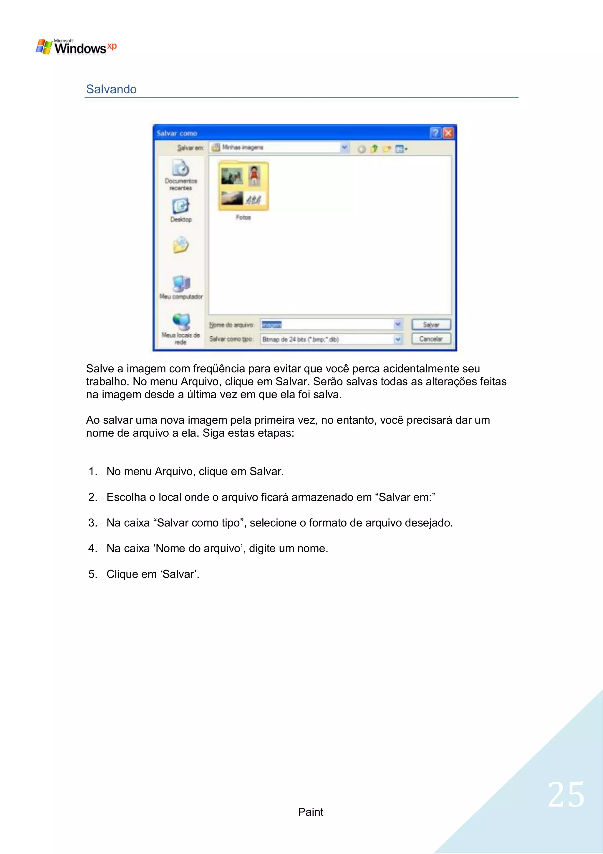 Salvando




Salve a imagem com freqüência para evitar que você perca acidentalmente seu
trabalho. No menu Arquivo, clique em Salvar. Serão salvas todas as alterações feitas
na imagem desde a última vez em que ela foi salva.

Ao salvar uma nova imagem pela primeira vez, no entanto, você precisará dar um
nome de arquivo a ela. Siga estas etapas:


1. No menu Arquivo, clique em Salvar.

2. Escolha o local onde o arquivo ficará armazenado em ―Salvar em:‖

3. Na caixa ―Salvar como tipo‖, selecione o formato de arquivo desejado.

4. Na caixa ‗Nome do arquivo‘, digite um nome.

5. Clique em ‗Salvar‘.




                                          Paint
                                                                                       25
 