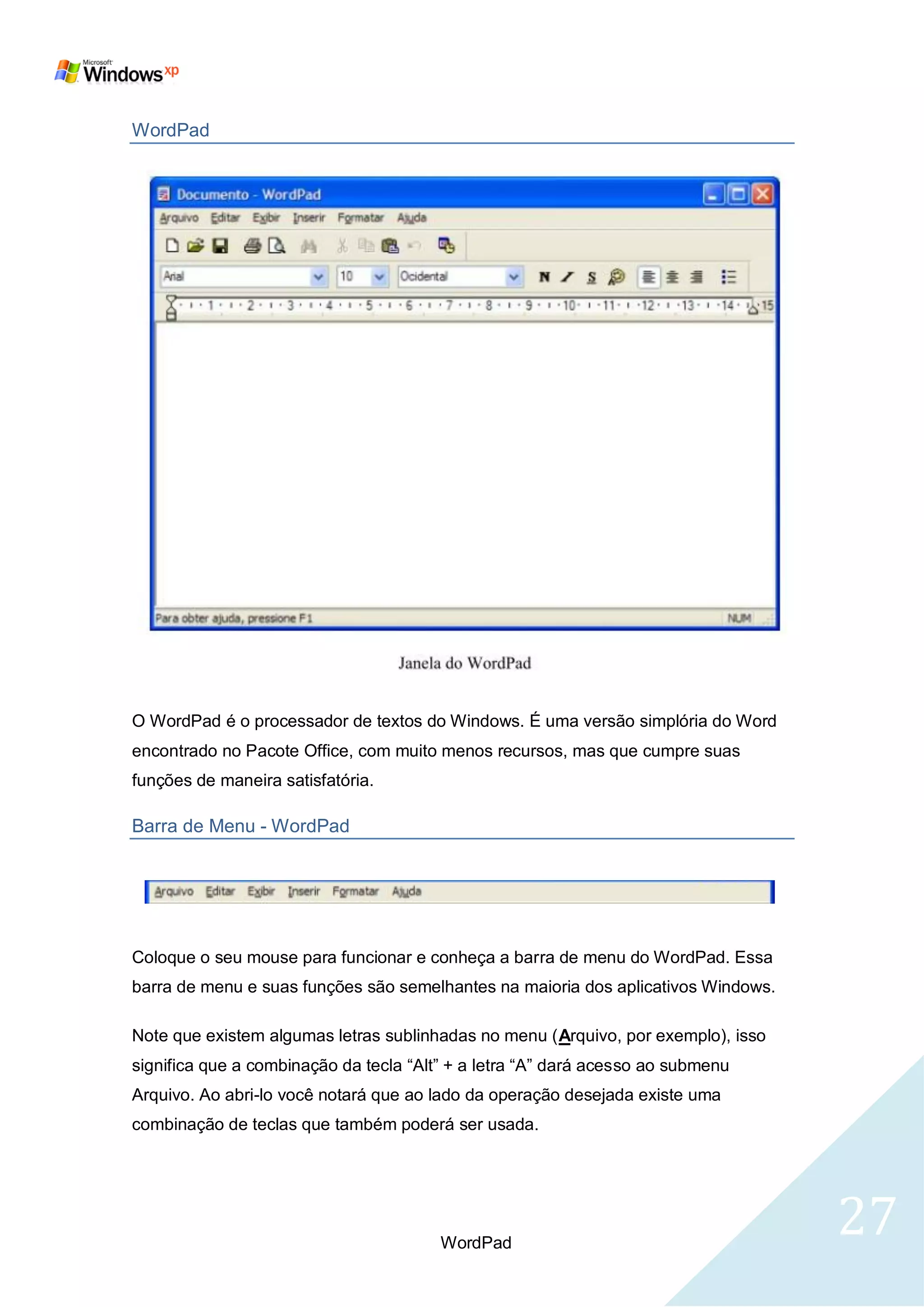 WordPad




O WordPad é o processador de textos do Windows. É uma versão simplória do Word
encontrado no Pacote Office, com muito menos recursos, mas que cumpre suas
funções de maneira satisfatória.

Barra de Menu - WordPad




Coloque o seu mouse para funcionar e conheça a barra de menu do WordPad. Essa
barra de menu e suas funções são semelhantes na maioria dos aplicativos Windows.

Note que existem algumas letras sublinhadas no menu (Arquivo, por exemplo), isso
significa que a combinação da tecla ―Alt‖ + a letra ―A‖ dará acesso ao submenu
Arquivo. Ao abri-lo você notará que ao lado da operação desejada existe uma
combinação de teclas que também poderá ser usada.




                                        WordPad
                                                                                   27
 